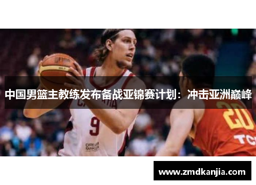 中国男篮主教练发布备战亚锦赛计划：冲击亚洲巅峰
