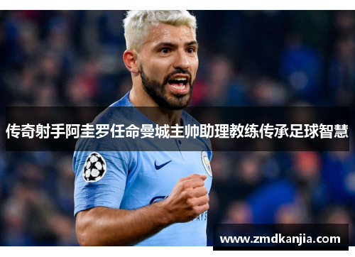 传奇射手阿圭罗任命曼城主帅助理教练传承足球智慧