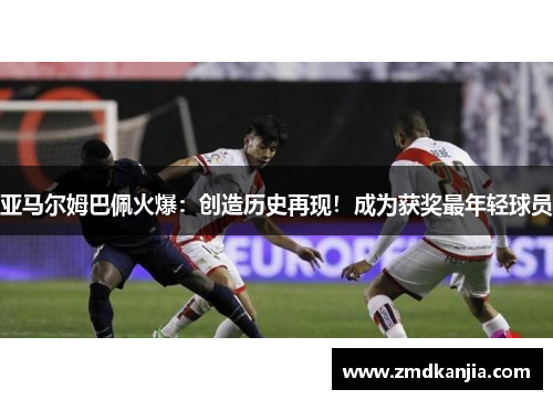 亚马尔姆巴佩火爆：创造历史再现！成为获奖最年轻球员